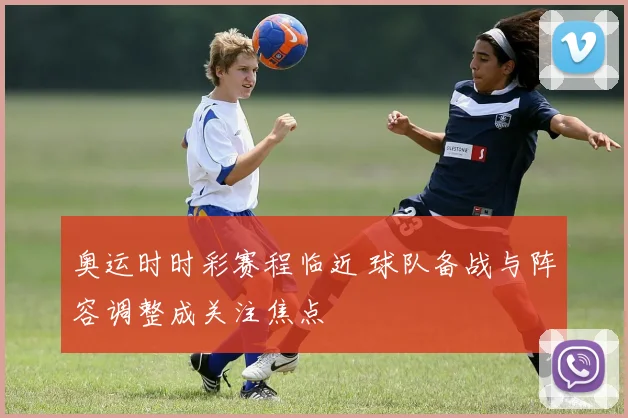 奥运时时彩赛程临近 球队备战与阵容调整成关注焦点